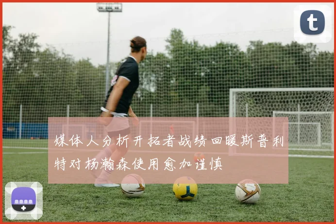 媒体人分析开拓者战绩回暖斯普利特对杨瀚森使用愈加谨慎