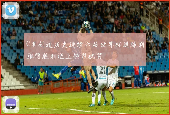 C罗创造历史连续六届世界杯进球利雅得胜利送上热烈祝贺