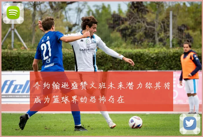 乔约翰逊盛赞文班未来潜力称其将成为篮球界的恐怖存在