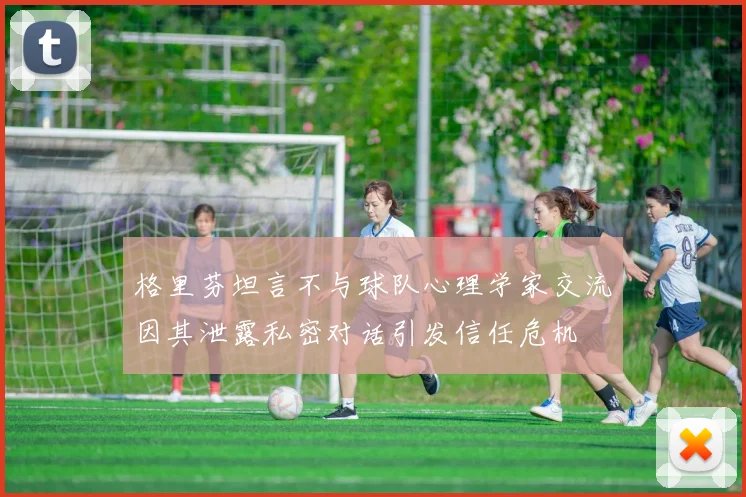 格里芬坦言不与球队心理学家交流因其泄露私密对话引发信任危机
