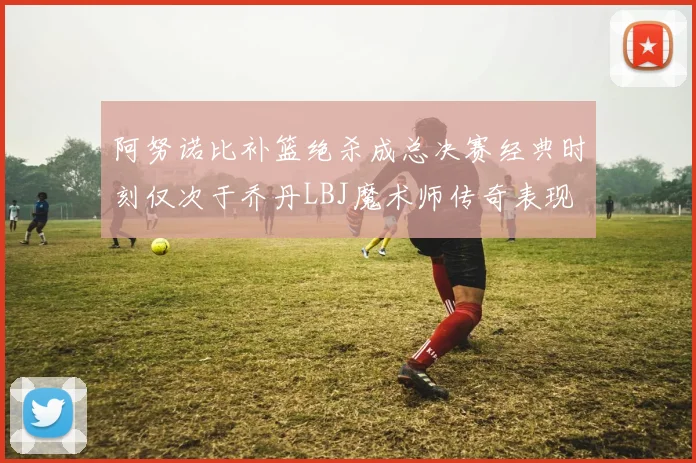 阿努诺比补篮绝杀成总决赛经典时刻仅次于乔丹LBJ魔术师传奇表现