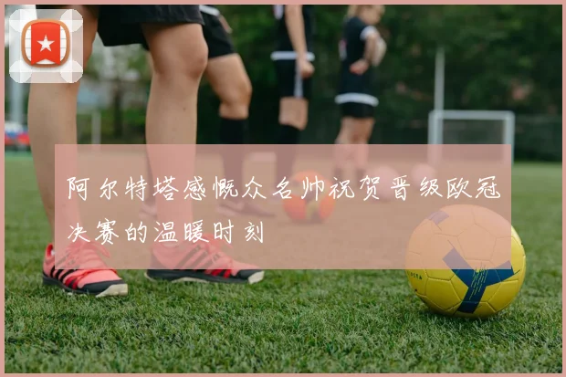 阿尔特塔感慨众名帅祝贺晋级欧冠决赛的温暖时刻