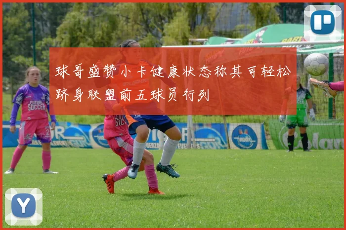 球哥盛赞小卡健康状态称其可轻松跻身联盟前五球员行列