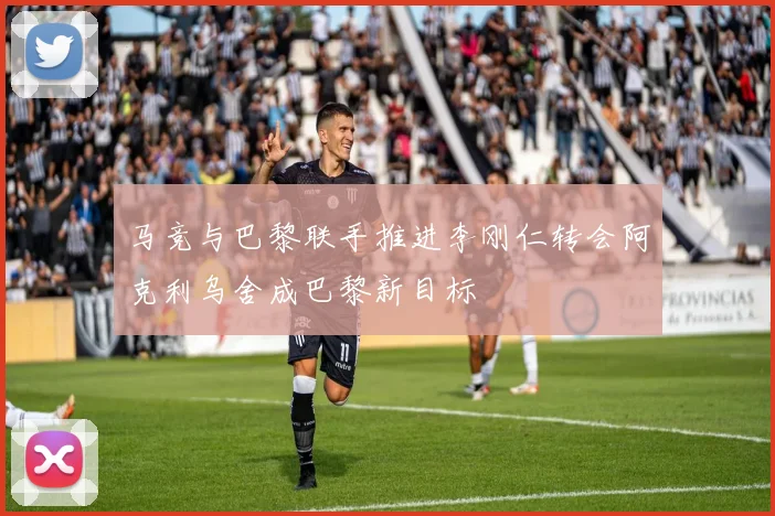 马竞与巴黎联手推进李刚仁转会阿克利乌舍成巴黎新目标