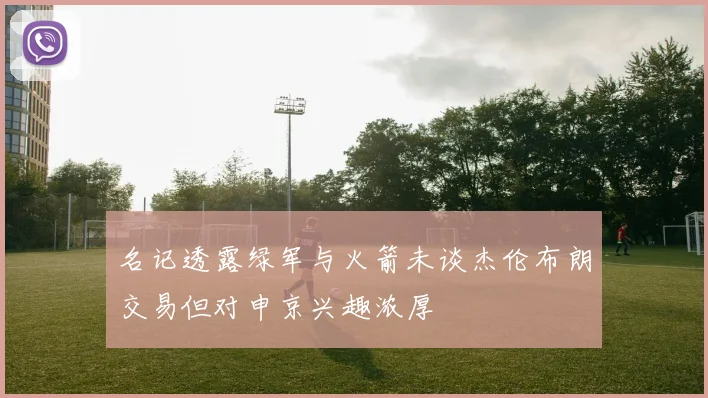 名记透露绿军与火箭未谈杰伦布朗交易但对申京兴趣浓厚