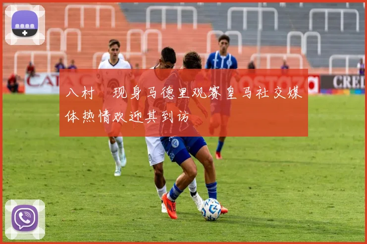 八村塁现身马德里观赛皇马社交媒体热情欢迎其到访