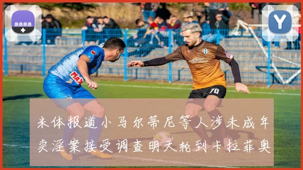米体报道小马尔蒂尼等人涉未成年卖淫案接受调查明天轮到卡拉菲奥里接受问询