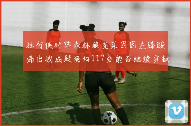 独行侠对阵森林狼克莱因因左膝酸痛出战成疑场均117分能否继续贡献