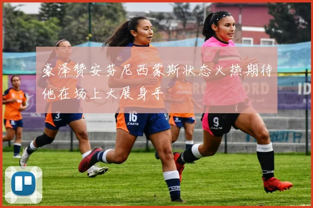 豪泽赞安芬尼西蒙斯状态火热期待他在场上大展身手