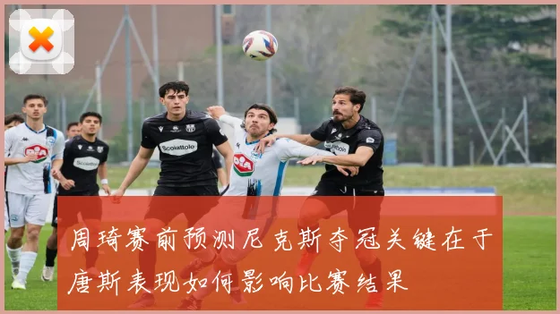 周琦赛前预测尼克斯夺冠关键在于唐斯表现如何影响比赛结果
