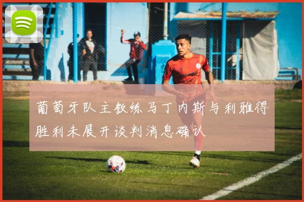 葡萄牙队主教练马丁内斯与利雅得胜利未展开谈判消息确认