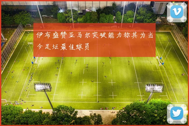 伊布盛赞亚马尔突破能力称其为当今足坛最佳球员