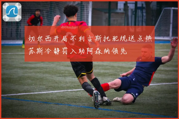 切尔西开局不利古斯托犯规送点热苏斯冷静罚入助阿森纳领先