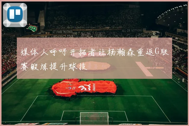 媒体人呼吁开拓者让杨瀚森重返G联赛锻炼提升球技