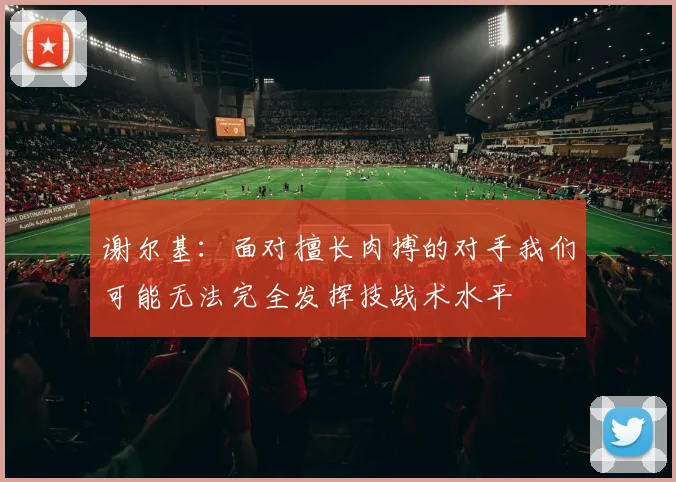 谢尔基：面对擅长肉搏的对手我们可能无法完全发挥技战术水平