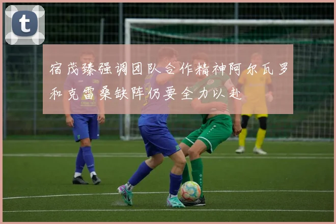 宿茂臻强调团队合作精神阿尔瓦罗和克雷桑缺阵仍要全力以赴