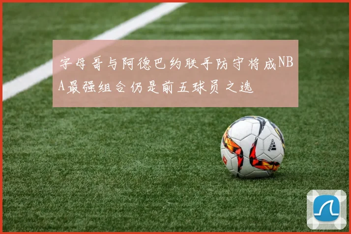 字母哥与阿德巴约联手防守将成NBA最强组合仍是前五球员之选