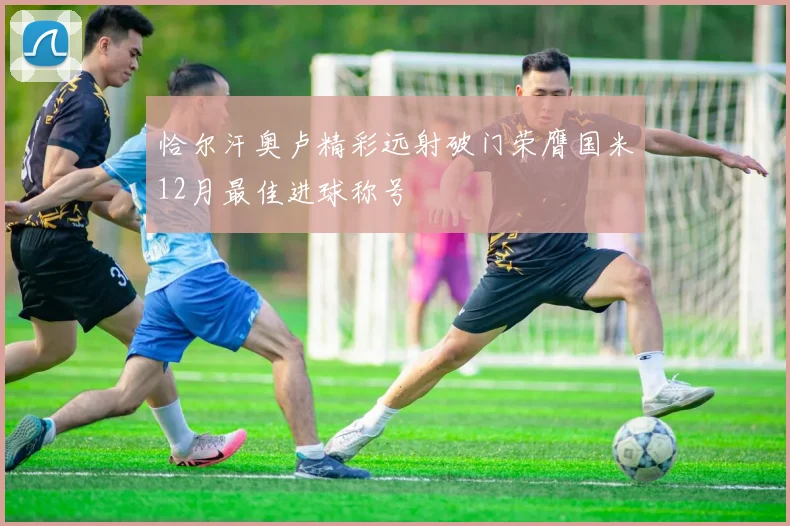恰尔汗奥卢精彩远射破门荣膺国米12月最佳进球称号