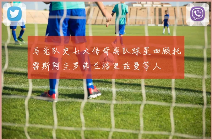 马竞队史七大传奇离队球星回顾托雷斯阿圭罗弗兰格里兹曼等人